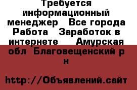 Требуется информационный менеджер - Все города Работа » Заработок в интернете   . Амурская обл.,Благовещенский р-н